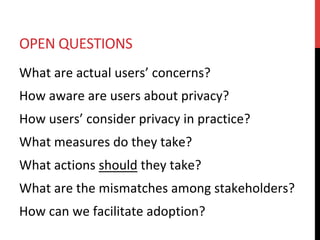 OPEN	QUESTIONS	
What	are	actual	users’	concerns?	
How	aware	are	users	about	privacy?	
How	users’	consider	privacy	in	practice?	
What	measures	do	they	take?	
What	actions	should	they	take?	
What	are	the	mismatches	among	stakeholders?	
How	can	we	facilitate	adoption?	
 