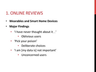 1.	ONLINE	REVIEWS	
•  Wearables	and	Smart	Home	Devices	
•  Major	Findings	
•  ‘I	have	never	thought	about	it…’	
•  Oblivious	users	
•  ‘Pick	your	poison’	
•  Deliberate	choices	
•  ‘I	am	[my	data	is]	not	important’	
•  Unconcerned	users	
 