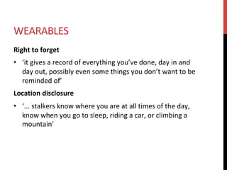 WEARABLES	
Right	to	forget	
•  ‘it	gives	a	record	of	everything	you’ve	done,	day	in	and	
day	out,	possibly	even	some	things	you	don’t	want	to	be	
reminded	of’	
Location	disclosure	
•  ‘...	stalkers	know	where	you	are	at	all	times	of	the	day,	
know	when	you	go	to	sleep,	riding	a	car,	or	climbing	a	
mountain’	
 
