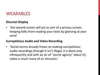 WEARABLES	
Discreet	Display	
•  ‘the	second	screen	will	act	as	sort	of	a	privacy	screen,	
keeping	folks	from	reading	your	texts	by	glancing	at	your	
wrist’	
Surreptitious	Audio	and	Video	Recording	
•  ‘Social	norms	already	frown	on	making	surreptitious	
audio	recordings	(though	it	isn't	illegal,	it	is	done	only	
infrequently	and	with	an	air	of	"secret	agency"	about	it);	
video	is	much	more	of	an	intrusion.’	
 