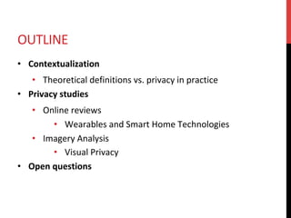 OUTLINE	
•  Contextualization	
•  Theoretical	definitions	vs.	privacy	in	practice	
•  Privacy	studies	
•  Online	reviews	
•  Wearables	and	Smart	Home	Technologies	
•  Imagery	Analysis	
•  Visual	Privacy	
•  Open	questions	
 