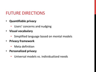 FUTURE	DIRECTIONS	
•  Quantifiable	privacy	
•  Users’	concerns	and	nudging	
•  Visual	vocabulary	
•  Simplified	language	based	on	mental	models	
•  Privacy	framework	
•  Meta	definition	
•  Personalized	privacy	
•  Universal	models	vs.	individualized	needs	
 
