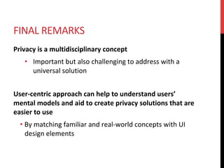 FINAL	REMARKS	
Privacy	is	a	multidisciplinary	concept	
•  Important	but	also	challenging	to	address	with	a	
universal	solution	
	
User-centric	approach	can	help	to	understand	users’	
mental	models	and	aid	to	create	privacy	solutions	that	are	
easier	to	use	
• By	matching	familiar	and	real-world	concepts	with	UI	
design	elements	
 