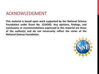 ACKNOWLEDGMENT	
This	material	is	based	upon	work	supported	by	the	National	Science	
Foundation	 under	 Grant	 No.	 1314342.	 Any	 opinions,	 findings,	 and	
conclusions	or	recommendations	expressed	in	this	material	are	those	
of	 the	 author(s)	 and	 do	 not	 necessarily	 reflect	 the	 views	 of	 the	
National	Science	Foundation.	
 