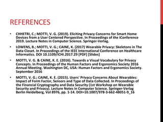 REFERENCES	
•  CHHETRI,	C.;	MOTTI,	V.	G.	(2019).	Eliciting	Privacy	Concerns	for	Smart	Home	
Devices	from	a	User	Centered	Perspective.	In	Proceedings	of	the	iConference	
2019.	Lecture	Notes	in	Computer	Science.	Springer-Verlag.		
•  LOWENS,	B.;	MOTTI,	V.	G.;	CAINE,	K.	(2017)	Wearable	Privacy:	Skeletons	in	The	
Data	Closet.	In	Proceedings	of	the	IEEE	International	Conference	on	Healthcare	
Informatics.	DOI	10.1109/ICHI.2017.29	[PDF]	[Slides]	
•  MOTTI,	V.	G.	&	CAINE,	K.	E.	(2016).	Towards	a	Visual	Vocabulary	for	Privacy	
Concepts.	In	Proceedings	of	the	Human	Factors	and	Ergonomics	Society	2016	
Annual	Meeting.	Washington	DC,	USA:	Human	Factors	and	Ergonomics	Society.	
September	2016		
•  MOTTI,	V.	G.;	CAINE,	K.	E.	(2015).	Users'	Privacy	Concerns	About	Wearables:	
Impact	of	Form	Factor,	Sensors	and	Type	of	Data	Collected.	In	Proceedings	of	
the	Financial	Cryptography	and	Data	Security	(1st	Workshop	on	Wearable	
Security	and	Privacy).	Lecture	Notes	in	Computer	Science.	Springer-Verlag	
Berlin	Heidelberg,	Vol	8976,	pp.	1-14.	DOI=10.1007/978-3-662-48051-9_16	
 