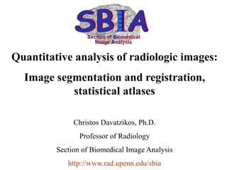 Quantitative analysis of radiologic images:
Image segmentation and registration,
statistical atlases
Christos Davatzikos, Ph.D.
Professor of Radiology
Section of Biomedical Image Analysis
http://www.rad.upenn.edu/sbia
 