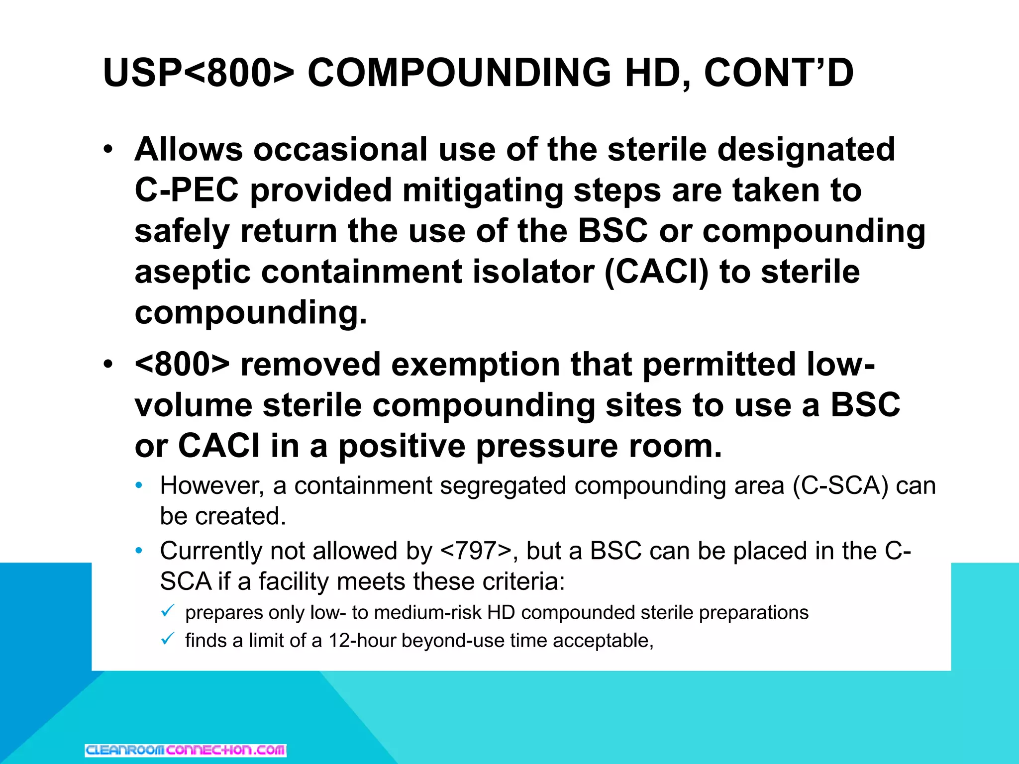 USP<800> COMPOUNDING HD, CONT’D
• Allows occasional use of the sterile designated
C-PEC provided mitigating steps are taken to
safely return the use of the BSC or compounding
aseptic containment isolator (CACI) to sterile
compounding.
• <800> removed exemption that permitted low-
volume sterile compounding sites to use a BSC
or CACI in a positive pressure room.
• However, a containment segregated compounding area (C-SCA) can
be created.
• Currently not allowed by <797>, but a BSC can be placed in the C-
SCA if a facility meets these criteria:
 prepares only low- to medium-risk HD compounded sterile preparations
 finds a limit of a 12-hour beyond-use time acceptable,
 