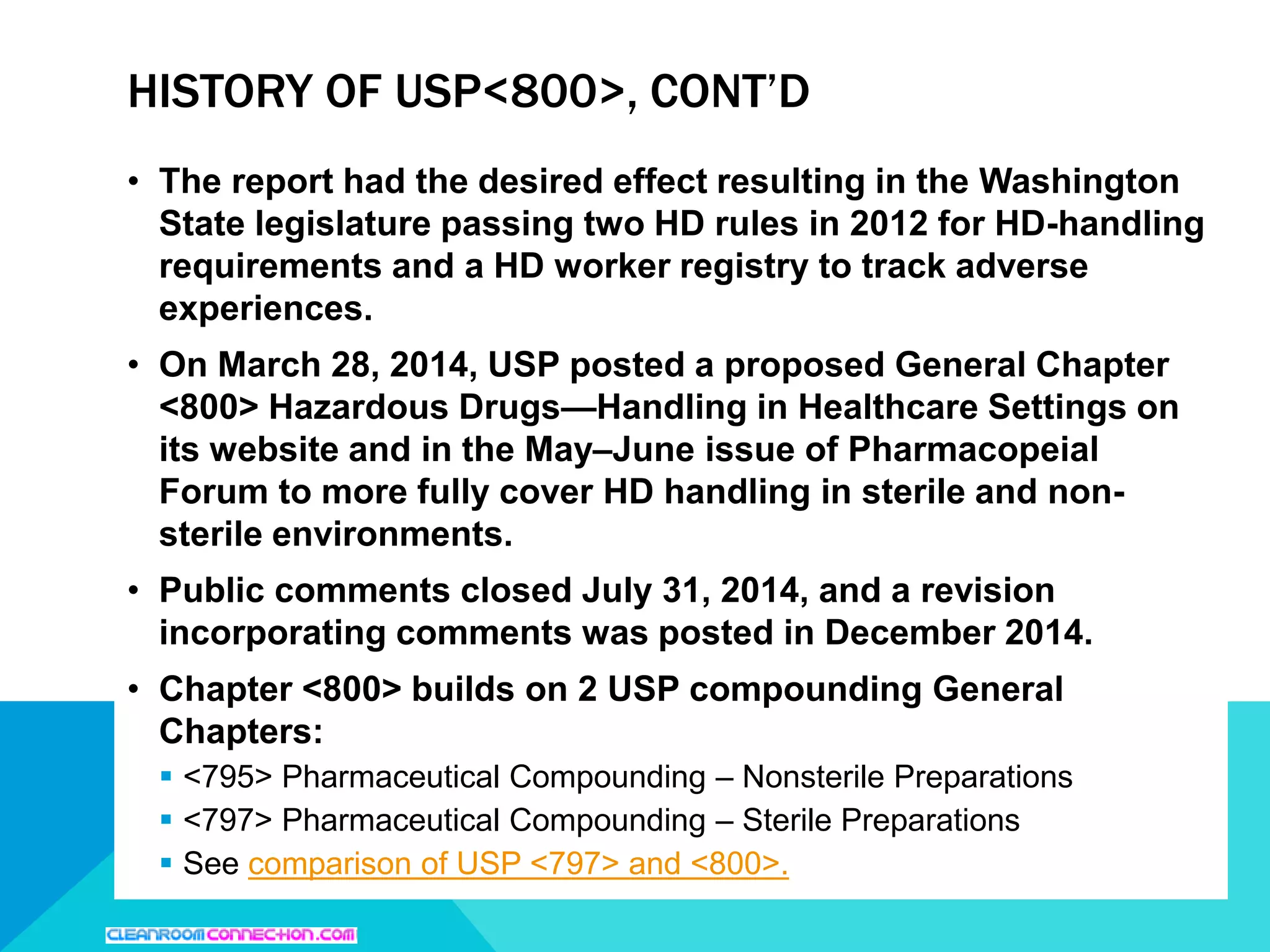 • The report had the desired effect resulting in the Washington
State legislature passing two HD rules in 2012 for HD-handling
requirements and a HD worker registry to track adverse
experiences.
• On March 28, 2014, USP posted a proposed General Chapter
<800> Hazardous Drugs—Handling in Healthcare Settings on
its website and in the May–June issue of Pharmacopeial
Forum to more fully cover HD handling in sterile and non-
sterile environments.
• Public comments closed July 31, 2014, and a revision
incorporating comments was posted in December 2014.
• Chapter <800> builds on 2 USP compounding General
Chapters:
 <795> Pharmaceutical Compounding – Nonsterile Preparations
 <797> Pharmaceutical Compounding – Sterile Preparations
 See comparison of USP <797> and <800>.
HISTORY OF USP<800>, CONT’D
 