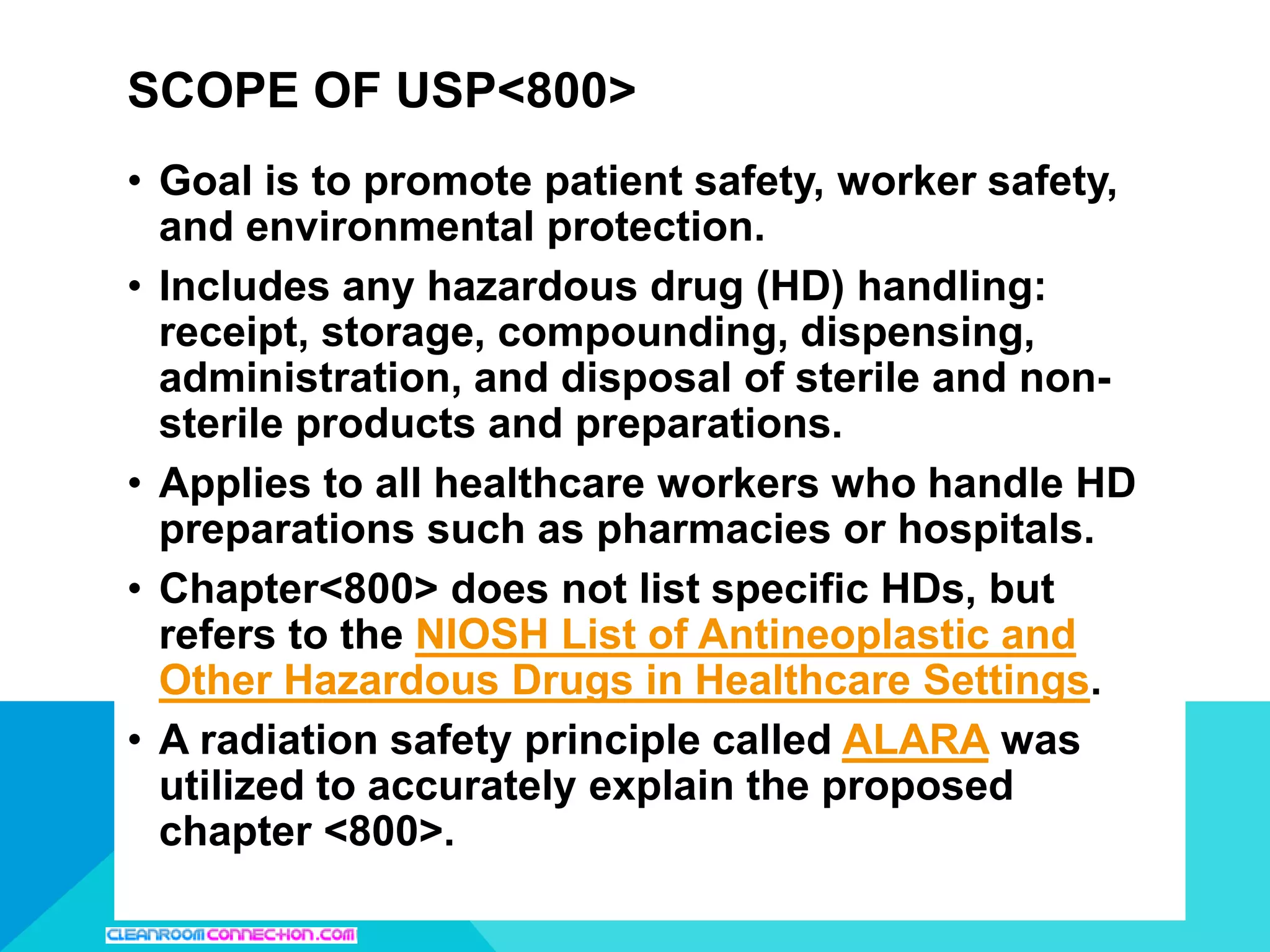 • Goal is to promote patient safety, worker safety,
and environmental protection.
• Includes any hazardous drug (HD) handling:
receipt, storage, compounding, dispensing,
administration, and disposal of sterile and non-
sterile products and preparations.
• Applies to all healthcare workers who handle HD
preparations such as pharmacies or hospitals.
• Chapter<800> does not list specific HDs, but
refers to the NIOSH List of Antineoplastic and
Other Hazardous Drugs in Healthcare Settings.
• A radiation safety principle called ALARA was
utilized to accurately explain the proposed
chapter <800>.
SCOPE OF USP<800>
 