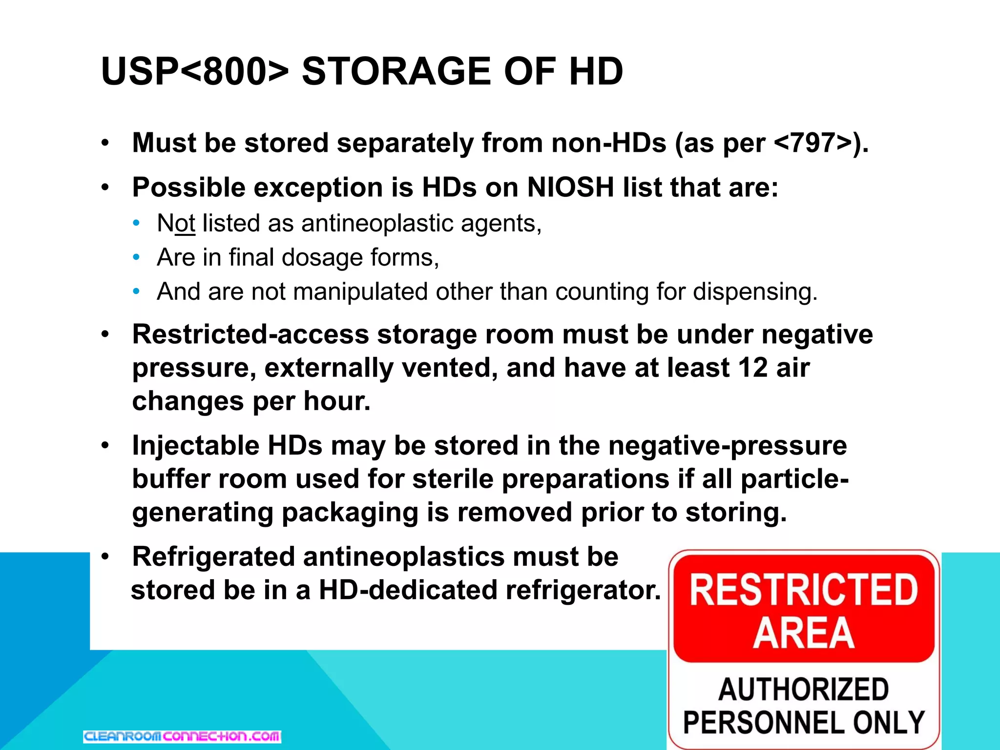 • Must be stored separately from non-HDs (as per <797>).
• Possible exception is HDs on NIOSH list that are:
• Not listed as antineoplastic agents,
• Are in final dosage forms,
• And are not manipulated other than counting for dispensing.
• Restricted-access storage room must be under negative
pressure, externally vented, and have at least 12 air
changes per hour.
• Injectable HDs may be stored in the negative-pressure
buffer room used for sterile preparations if all particle-
generating packaging is removed prior to storing.
• Refrigerated antineoplastics must be
stored be in a HD-dedicated refrigerator.
USP<800> STORAGE OF HD
 