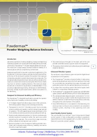 Esco Powdermax 1 Powder Weighing Balance Enclosure
Model PW1-3A_
1
Powdermax
Esco PowdermaxTM
1 Powder Weighing Balance Enclosure
Model PW1-3A_
1
Powder Weighing Balance Enclosure
Introduction
Laboratory operations involving weighing, mixing and dispensing
hazardous powders can now be performed safely and economically
with the Esco PowdermaxTM
1 Powder Weighing Balance Enclosure.
The enclosure’s unique design maintains balance stability to 4
decimal places without compromising containment.
Designed specifically for powder containment applications, the
PowdermaxTM
Enclosure employs carefully directed inward airflow
at the face of the enclosure to protect the operator from exposure
to hazardous powders or potent pharmaceutical compounds. The
aerodynamically designed enclosure reduces airflow turbulence for
maximum containment while minimizing the effect that air drafts
may have on sensitive weighing balances. The enclosure design
exceeds the containment requirements of ANSI/ASHRAE 110 as
proven by independent type testing. All exhaust air is HEPA-filtered,
removing virtually all particulate matter, before recirculation to
the laboratory.
Designed for Enhanced Usability and Efficiency
The PowdermaxTM
is designed specifically to provide the operator
with a high level of usability, comfort and visibility.
• A 13-degree sloped front allows easy access to the work zone,
eliminating operator fatigue and increasing productivity.
• Transparent 6 mm (0.2”) frameless acrylic front and sides
enhance visibility and operator comfort during longer periods
of operation. The self-supporting pre-tensioned hinges on the
front window provide easy access during loading and start-up.
• Ergonomically designed apertures for hands simultaneously
provide maximum movement within the work zone while
protecting the operator. The curved front edge minimizes
airflow turbulence and improves user comfort.
• Electronic ballast for the fluorescent lighting provides zero-
flicker with increased energy efficiency, reliability and service
life with a lower heat output.
• Two electrical pass throughs on the back wall of the unit
provide convenient access to power sources for equipment.
• The spacious interior dimensions will easily accommodate large
analytical balances.
Enhanced Filtration System
The enclosure’s unique filtration system ensures the highest level
of protection for the operator.
• The PowdermaxTM
provides enhanced safety to laboratory
personnel by drawing air across the front opening in the hood
at a controlled rate, preventing the escape of powders and
particulate matters into the general laboratory environment.
• A unique filter mounting system eliminates bypass leaks
inherent in conventional clamping systems.
• The PowdermaxTM
is equipped with a generously sized HEPA filter
system, rated at >99.99% efficiency for 0.3 micron sized particles.
• The aerodynamically designed system constructed of 1.2 mm
(18 gauge) epoxy powder-coated electrogalvanized steel
delivers maximum containment by ensuring airflow uniformity
throughout the work chamber of the cabinet.
• Since HEPA-filtered air is recirculated to the laboratory, the
enclosure does not have to be connected to an extraction/
exhaust system, resulting in low operating costs and
mobility.
User-Friendly Control System
The user-friendly Esco SentinelTM
Silver microprocessor based
control system is fully configurable according to operator’s
requirements and comes equipped with a number of enhanced
features to promote cabinet usability.
Atlantic Technology Group | Midlothian, VA USA | 800-359-5153
www.atlantictechnologygrp.com
 