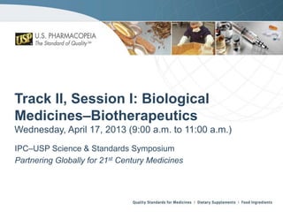 Track II, Session I: Biological
Medicines–Biotherapeutics
Wednesday, April 17, 2013 (9:00 a.m. to 11:00 a.m.)
IPC–USP Science & Standards Symposium
Partnering Globally for 21st Century Medicines

 