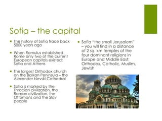 Sofia – the capital
 Sofia “the small Jerusalem”
– you will find in a distance
of 2 sq. km temples of the
four dominant religions in
Europe and Middle East:
Orthodox, Catholic, Muslim,
Jewish
 The history of Sofia trace back
5000 years ago
 When Romulus established
Rome only two of the current
European capitals existed:
Sofia and Athens
 The largest Orthodox church
on the Balkan Peninsula – the
Alexander Nevski Cathedral
 Sofia is marked by the
Thracian civilization, the
Roman civilization, the
Ottomans and the Slav
people
 
