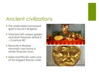 Ancient civilizations
 The world oldest processed
gold is found in Bulgaria
 Thracians left unique golden
and silver treasures dated 2
– 5 century BC
 Recently in Rodopi
mountain was found a
whole Thracian town
 Sofia and Plovdiv were one
of the biggest Roman cities
 