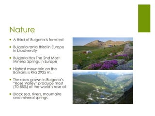 Nature
 A third of Bulgaria is forested
 Bulgaria ranks third in Europe
in biodiversity
 Bulgaria Has The 2nd Most
Mineral Springs In Europe
 Highest mountain on the
Balkans is Rila 2925 m.
 The roses grown in Bulgaria’s
“Rose Valley” produce most
(70-85%) of the world’s rose oil
 Black sea, rivers, mountains
and mineral springs
 