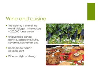 Wine and cuisine
 The country is one of the
world’s biggest winemakers
– 200,000 tones a year
 Unique food dishes:
banitsa, kebapche, kufte,
kavarma, kachamak etc.
 Homemade “rakia” –
national spirit
 Different style of dining
 