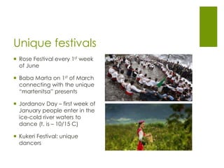Unique festivals
 Rose Festival every 1st week
of June
 Baba Marta on 1st of March
connecting with the unique
“martenitsa” presents
 Jordanov Day – first week of
January people enter in the
ice-cold river waters to
dance (t. is – 10/15 C)
 Kukeri Festival: unique
dancers
 