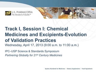 Track I, Session I: Chemical
Medicines and Excipients-Evolution
of Validation Practices
Wednesday, April 17, 2013 (9:00 a.m. to 11:00 a.m.)
IPC–USP Science & Standards Symposium
Partnering Globally for 21st Century Medicines

 
