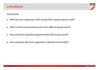 USP-D
360  feedback

DISCUSSION

      What are your experiences with surveys (here: group reports) so far?


      What is from your perspective part of an effective group report?


      How should the board/management deal with survey results?


      How would you like to be supported in reflection and transfer?




13                                                                           www.usp-d.com
 