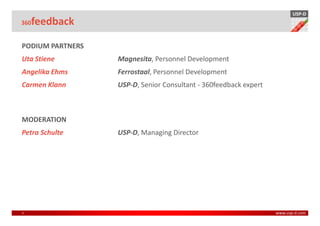 USP-D
360 feedback

PODIUM PARTNERS
Uta Stiene        Magnesita, Personnel Development
Angelika Ehms     Ferrostaal, Personnel Development
Carmen Klann      USP-D, Senior Consultant - 360feedback expert



MODERATION
Petra Schulte     USP-D, Managing Director




3                                                                 www.usp-d.com
 