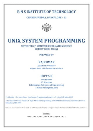 R N S INSTITUTE OF TECHNOLOGY
CHANNASANDRA, BANGALORE - 61

UNIX SYSTEM PROGRAMMING
NOTES FOR 6TH SEMESTER INFORMATION SCIENCE
SUBJECT CODE: 06CS62
PREPARED BY

RAJKUMAR
Assistant Professor
Department of Information Science

DIVYA K
1RN09IS016
6th Semester
Information Science and Engineering
1rn09is016@gmail.com

Text Books: 1 Terrence Chan: Unix System Programming Using C++, Prentice Hall India, 1999.
2 W. Richard Stevens, Stephen A. Rago: Advanced Programming in the UNIX Environment, 2nd Edition, Pearson
Education / PHI, 2005
Notes have been circulated on self risk nobody can be held responsible if anything is wrong or is improper information or insufficient information provided in it.

Contents:
UNIT 1, UNIT 2, UNIT 3, UNIT 4, UNIT 5, UNIT 6, UNIT 7

 