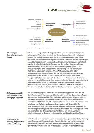 USP-D enhancing effectiveness

                           persönliche Entwicklung
                                                                                                    Marktkompetenz
                                            Ausdauer
                                                              Persönlichkeits-                      Medienkompetenz
                                             Dynamik                                Fachkompetenz
                                                                kompetenz                           Fachwissen
                                 Selbstmanagement
                                                                                                    Internationalität
                        Unternehmerisches Denken

                                                                         Kompetenzmodell
                                                                                                    Führungsinstrumente
                                     Kommunikation
                                                                                                    Entscheidungskompetenz
                              Präsenz und Auftreten             Soziale               Methoden
                                                                                                    Verhandlungskompetenz
                             Umgang mit Konflikten            -kompetenz             -kompetenz
                                                                                                    Kundenbetreuung
                                Führungskompetenz
                                                                                                    Managementkompetenz

                        Abbildung 1: vereinfacht dargestelltes Kompetenzmodell



Die richtigen            Schon bei der eigentlich naheliegenden Frage, nach welchen Kriterien die
Beurteilungskriterien    Leistung der Mitarbeiter beurteilt werden sollte, scheiden sich vielfach die
finden                   Geister. Für belastbare Kriterien sollte sich das Unternehmen über seine
                         speziellen aktuellen Anforderungen klar werden und diese mit der zukünftigen
                         Ausrichtung abstimmen, sprich: mit der Unternehmensstrategie. Als hilfreich
                         erweist sich hierbei häufig die Betrachtung der großen Kompetenzfelder
                         Persönlichkeits-, Sozial-, Fach- oder Methodenkompetenz (Abb. 1) als
                         Voraussetzung für eine zielbestimmte Beurteilung. Für die Planung der
                         Maßnahme lassen sich auf diese Weise Anforderungsprofile oder
                         Performancekriterien bestimmen, auf die das Unternehmen im weiteren
                         Verlauf besonders achten möchte. Sofern die Mitarbeiter im Vorfeld
                         Gelegenheit bekommen, sich selbst mit den vom Unternehmen definierten
                         Kriterien zu beschäftigen und diese zu einer Reflexion über die eigene Leistung
                         und den eigenen Zugang zu den in den Kriterien verankerten Themen-
                         stellungen nutzen können, desto stärker sind diese hinterher auch in der
                         Unternehmenskultur installiert, können Kraft gewinnen und „gelebt“ werden.


Anforderungsprofile      Das Mitarbeitergespräch fokussiert mit Anforderungsprofilen auch auf die
sind Indikatoren für     Identifikation von Potenzialen und Stärken, die erst in der Zukunft zum Tragen
zukünftige Aufgaben      kommen. Im Hinblick auf künftige Aufgaben und Rollen im Unternehmen ist
                         die Entwicklung eines Mitarbeiters und die Nutzung seiner individuellen
                         Potenziale und Stärken mitunter viel entscheidender, als sich auf die mühsame
                         Behebung von Defiziten zu konzentrieren, sofern sich diese nicht als
                         unternehmenskritisch darstellen. Insofern ist der Förderaspekt innerhalb des
                         Mitarbeitergesprächs grundsätzlich stark zu bewerten. Die Führungskraft sollte
                         dabei vor allem die Unterstützung sicherstellen, um einen eventuell
                         unbefriedigenden Ist-Zustand in eine positive Soll-Situation zu überführen.


Transparenz in           Kritisch wird es immer dann, wenn entscheidende Aspekte über Ziele, Planung
Planung, Organisation    Durchführung und Organisation im Dunkeln bleiben und nicht transparent
und Durchführung         kommuniziert werden. Mitunter fragen sich die Mitarbeiter zu recht: Wer
                         spricht mit wem? Ist noch ein Dritter dabei? Etwa die Personalabteilung?

                                                                                                               Seite 2 von 7
 