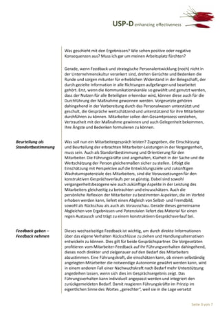 USP-D enhancing effectiveness


                     Was geschieht mit den Ergebnissen? Wie sehen positive oder negative
                     Konsequenzen aus? Muss ich gar um meinen Arbeitsplatz fürchten?

                     Gerade, wenn Feedback und strategische Personalentwicklung (noch) nicht in
                     der Unternehmenskultur verankert sind, drehen Gerüchte und Bedenken die
                     Runde und sorgen mitunter für erheblichen Widerstand in der Belegschaft, der
                     durch gezielte Information in alle Richtungen aufgefangen und bearbeitet
                     gehört. Erst, wenn die Kommunikationskanäle so gewählt und genutzt werden,
                     dass der Nutzen für alle Beteiligten erkennbar wird, können diese auch für die
                     Durchführung der Maßnahme gewonnen werden. Vorgesetzte gehören
                     dahingehend in der Vorbereitung durch das Personalwesen unterstützt und
                     geschult, die Gespräche wertschätzend und unterstützend für ihre Mitarbeiter
                     durchführen zu können. Mitarbeiter sollen den Gesamtprozess verstehen,
                     Vertrautheit mit der Maßnahme gewinnen und auch Gelegenheit bekommen,
                     Ihre Ängste und Bedenken formulieren zu können.


Beurteilung als      Was soll nun ein Mitarbeitergespräch leisten? Zugegeben, die Einschätzung
Standortbestimmung   und Beurteilung der erbrachten Mitarbeiter-Leistungen in der Vergangenheit,
                     muss sein. Auch als Standortbestimmung und Orientierung für den
                     Mitarbeiter. Die Führungskräfte sind angehalten, Klarheit in der Sache und die
                     Wertschätzung der Person gleichermaßen sicher zu stellen. Erfolgt die
                     Einschätzung mit Perspektive auf die Entwicklungsziele und zukünftigen
                     Wachstumspotenziale des Mitarbeiters, sind die Voraussetzungen für den
                     konstruktiven Gesprächsverlaufs per se günstig. Dabei sind sowohl
                     vergangenheitsbezogene wie auch zukünftige Aspekte in der Leistung des
                     Mitarbeiters gleichzeitig zu betrachten und einzuschätzen. Auch die
                     persönliche Reflexion der Mitarbeiter zu bestimmten Aspekten, die im Vorfeld
                     erhoben werden kann, liefert einen Abgleich von Selbst- und Fremdbild,
                     sowohl als Rückschau als auch als Vorausschau. Gerade dieses gemeinsame
                     Abgleichen von Ergebnissen und Potenzialen liefert das Material für einen
                     regen Austausch und trägt zu einem konstruktiven Gesprächsverlauf bei.


Feedback geben –     Dieses wechselseitige Feedback ist wichtig, um durch direkte Informationen
Feedback nehmen      über das eigene Verhalten Rückschlüsse zu ziehen und Handlungsalternativen
                     entwickeln zu können. Dies gilt für beide Gesprächspartner. Die Vorgesetzten
                     profitieren vom Mitarbeiter-Feedback auf Ihr Führungsverhalten dahingehend,
                     dieses noch direkter und zielgenauer auf den Bedarf des Mitarbeiters
                     abzustimmen. Eine Führungskraft, die einschätzen kann, ob einem selbständig
                     angelegten Mitarbeiter die notwendige Autonomie gewährt werden kann, wird
                     in einem anderen Fall einer Nachwuchskraft nach Bedarf mehr Unterstützung
                     angedeihen lassen, wenn sich dies im Gesprächsergebnis zeigt. Das
                     Führungsverhalten kann individuell angepasst werden und integriert den
                     zurückgemeldeten Bedarf. Damit reagieren Führungskräfte im Prinzip im
                     eigentlichen Sinne des Wortes „gerechter“, weil sie in die Lage versetzt


                                                                                           Seite 3 von 7
 