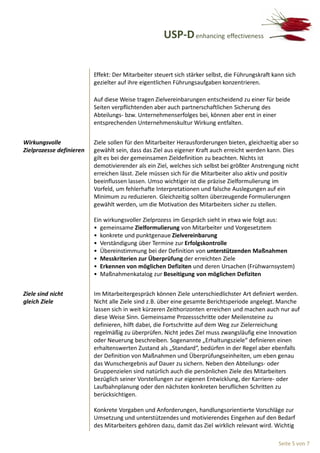 USP-D enhancing effectiveness


                          Effekt: Der Mitarbeiter steuert sich stärker selbst, die Führungskraft kann sich
                          gezielter auf ihre eigentlichen Führungsaufgaben konzentrieren.

                          Auf diese Weise tragen Zielvereinbarungen entscheidend zu einer für beide
                          Seiten verpflichtenden aber auch partnerschaftlichen Sicherung des
                          Abteilungs- bzw. Unternehmenserfolges bei, können aber erst in einer
                          entsprechenden Unternehmenskultur Wirkung entfalten.


Wirkungsvolle             Ziele sollen für den Mitarbeiter Herausforderungen bieten, gleichzeitig aber so
Zielprozesse definieren   gewählt sein, dass das Ziel aus eigener Kraft auch erreicht werden kann. Dies
                          gilt es bei der gemeinsamen Zieldefinition zu beachten. Nichts ist
                          demotivierender als ein Ziel, welches sich selbst bei größter Anstrengung nicht
                          erreichen lässt. Ziele müssen sich für die Mitarbeiter also aktiv und positiv
                          beeinflussen lassen. Umso wichtiger ist die präzise Zielformulierung im
                          Vorfeld, um fehlerhafte Interpretationen und falsche Auslegungen auf ein
                          Minimum zu reduzieren. Gleichzeitig sollten überzeugende Formulierungen
                          gewählt werden, um die Motivation des Mitarbeiters sicher zu stellen.

                          Ein wirkungsvoller Zielprozess im Gespräch sieht in etwa wie folgt aus:
                          • gemeinsame Zielformulierung von Mitarbeiter und Vorgesetztem
                          • konkrete und punktgenaue Zielvereinbarung
                          • Verständigung über Termine zur Erfolgskontrolle
                          • Übereinstimmung bei der Definition von unterstützenden Maßnahmen
                          • Messkriterien zur Überprüfung der erreichten Ziele
                          • Erkennen von möglichen Defiziten und deren Ursachen (Frühwarnsystem)
                          • Maßnahmenkatalog zur Beseitigung von möglichen Defiziten


Ziele sind nicht          Im Mitarbeitergespräch können Ziele unterschiedlichster Art definiert werden.
gleich Ziele              Nicht alle Ziele sind z.B. über eine gesamte Berichtsperiode angelegt. Manche
                          lassen sich in weit kürzeren Zeithorizonten erreichen und machen auch nur auf
                          diese Weise Sinn. Gemeinsame Prozessschritte oder Meilensteine zu
                          definieren, hilft dabei, die Fortschritte auf dem Weg zur Zielerreichung
                          regelmäßig zu überprüfen. Nicht jedes Ziel muss zwangsläufig eine Innovation
                          oder Neuerung beschreiben. Sogenannte „Erhaltungsziele“ definieren einen
                          erhaltenswerten Zustand als „Standard“, bedürfen in der Regel aber ebenfalls
                          der Definition von Maßnahmen und Überprüfungseinheiten, um eben genau
                          das Wunschergebnis auf Dauer zu sichern. Neben den Abteilungs- oder
                          Gruppenzielen sind natürlich auch die persönlichen Ziele des Mitarbeiters
                          bezüglich seiner Vorstellungen zur eigenen Entwicklung, der Karriere- oder
                          Laufbahnplanung oder den nächsten konkreten beruflichen Schritten zu
                          berücksichtigen.

                          Konkrete Vorgaben und Anforderungen, handlungsorientierte Vorschläge zur
                          Umsetzung und unterstützendes und motivierendes Eingehen auf den Bedarf
                          des Mitarbeiters gehören dazu, damit das Ziel wirklich relevant wird. Wichtig

                                                                                                   Seite 5 von 7
 