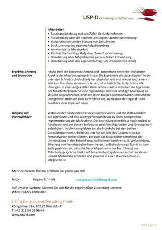 USP-D enhancing effectiveness
                           Mitarbeiter
                           • Auseinandersetzung mit den Zielen des Unternehmens
                           • Rückmeldung über die eigenen Leistungen (Standortbestimmung)
                           • aktive Mitarbeit an der Planung von Zielschritten
                           • Strukturierung des eigenen Aufgabengebiets
                           • kommunizierte Messbarkeit
                           • Klarheit über künftige Aufgaben (Zukunftsorientierung)
                           • Orientierung über Möglichkeiten zur beruflichen Entwicklung
                           • Orientierung über den eigenen Beitrag zum Unternehmenserfolg


Ergebnissicherung          Häufig stellt die Ergebnissicherung und -auswertung einen der kritischsten
und Evaluation             Aspekte des Mitarbeitergesprächs dar. Die Ergebnisse als „totes Kapital“ in der
                           untersten Schreibtischschublade verschwinden und erst wieder nach einem
                           Jahr zum Vorschein kommen zu lassen, ist sicherlich die schlechteste aller
                           Lösungen. In einer aufgeklärten Unternehmenskultur erlauben die Ergebnisse
                           der Mitarbeitergespräche eine regelmäßige Kontrolle und ggf. Anpassung an
                           aktuelle Gegebenheiten, ersetzen keine anderen Kommunikationsinstrumente
                           und geben stattdessen eine Richtschnur vor, an die man das tagesaktuelle
                           Feedback ideal anpassen kann.


Umgang mit                 Vertrauen der handelnden Personen untereinander und die Vertraulichkeit
Vertraulichkeit            der Ergebnisse sind eine wichtige Voraussetzung zu einer erfolgreichen
                           Implementierung der Maßnahme. Die Beurteilungsergebnisse sind sensibel zu
                           handhaben und am besten bleiben sie zwischen Mitarbeiter und Führungskraft
                           aufgehoben. Insofern empfehlen wir, die Protokolle bei den beiden
                           Gesprächspartnern zu belassen und nur die Teile des Gesprächs in das
                           Personalwesen weiterzuleiten, die auch das tatsächliche Kernthema der
                           Unterstützung in den Entwicklungsmaßnahmen berühren (z.B. Weiterbildung,
                           Erhebung von Fremdsprachenkenntnissen, Laufbahnplanung). Damit ist dann
                           auch gewährleistet, dass die Gesprächpartner in der Fortführung der
                           Mitarbeitergespräche direkt auf den erzielten Ergebnissen aufsetzen können
                           und die Maßnahme schneller und gezielter in einen Routineprozess zu
                           integrieren ist.


Mehr zu diesem Thema erfahren Sie gerne von mir.

Autor:            Jürgen Schmidt                juergen.schmidt@usp-d.com

Auf unserer Website können Sie sich für die regelmäßige Zusendung unserer
White Papers anmelden.

USP-D Deutschland Consulting GmbH
Königsallee 92a, 40212 Düsseldorf
T: +49 211 54 03 96 49
www.usp-d.com

                                                                                                  Seite 7 von 7
 