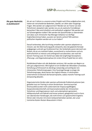 USP-D enhancing effectiveness


Die gute Nachricht:   Als wir vor 3 Jahren zu unserem ersten Projekt nach China aufgebrochen sind,
es funktioniert!      hatten wir verschiedenste Bedenken, Zweifel, vor allem aber neugierige
                      Fragen. Wie werden wir aufgenommen? Werden wir als Trainer von den
                      Teilnehmern akzeptiert oder werden sie uns als exotische Fremdkörper
                      betrachten? Was wird inhaltlich und methodisch aufgehen? Wo werden wir
                      auf Schwierigkeiten stoßen? Wie werden die Sprachhürden zu überwinden
                      sein (dass auch chinesische Top-Manager teilweise nur dürftige
                      Englischkenntnisse haben, wussten wir bereits vorher)? Mit welchen
                      politischen Aspekten werden wir zu tun haben?

                      Darauf vorbereitet, alles kurzfristig umstellen oder spontan adaptieren zu
                      müssen, war die Überraschung groß und positiv, dass das geplante Konzept
                      aufgegangen und sehr gut funktioniert hat. Die Vorbehalte waren dennoch von
                      Nutzen, da sie uns motiviert haben, ausreichend zu recherchieren und uns
                      wahrscheinlich so intensiv und umfangreich vorzubereiten, wie noch bei
                      keinem Training zuvor. Ein Vorteil war dabei die langfristige Konzeptions-
                      /Planungs- und Organisationsphase (im ersten China-Projekt fast ein Jahr).

                      Rückblickend haben sich alle Bedenken zerstreut. Wir wurden von Beginn an
                      sehr gut aufgenommen. Mit Englisch ist ein Großteil der Aktivitäten umsetzbar,
                      Vertiefung auf Chinesisch ist allerdings notwendig und wichtig bei rein
                      chinesischen Teilnehmergruppen. Eine Faustregel besagt: je jünger die
                      Teilnehmergruppe, desto besser das Englisch-Niveau. In vereinzelten
                      Unternehmen ist Deutsch die Konzernsprache, sodass manche Trainings auch
                      dreisprachig ablaufen.

                      Organisatorische Hürden oder spontan auftretende Problemsituationen (wie
                      gestaltet man ein Training in einem fensterlosen Seminarraum bei
                      Stromausfall) wurden nicht zuletzt dank der Anpassungsfähigkeit,
                      Kooperationsbereitschaft und Improvisationsstärke der chinesischen
                      Teilnehmer und Organisatoren rasch und unkompliziert gemeistert.
                      Hilfsbereitschaft und Tatkraft sind immer präsent, gelegentlich auch in Form
                      von überstürzten Handlungen, die nicht immer zum gewünschten Ergebnis
                      führen oder mitunter mit einem Aufwand betrieben werden, der unser
                      trainiertes Kosten-Nutzen-Bewusstsein irritiert.




                                                                                            Seite 3 von 12
 