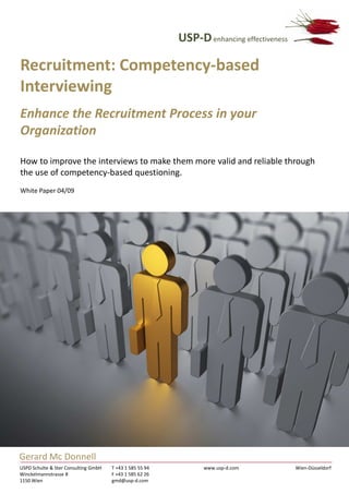 USP-D enhancing effectiveness

Recruitment: Competency-based
Interviewing
Enhance the Recruitment Process in your
Organization

How to improve the interviews to make them more valid and reliable through
the use of competency-based questioning.
White Paper 04/09




Gerard Mc Donnell
USPD Schulte & Ster Consulting GmbH   T +43 1 585 55 94         www.usp-d.com             Wien-Düsseldorf
Winckelmannstrasse 8                  F +43 1 585 62 26
1150 Wien                             gmd@usp-d.com
 