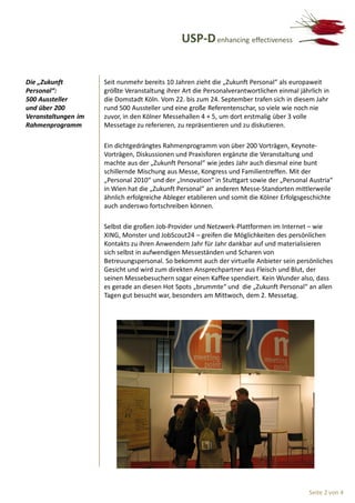 USP-D enhancing effectiveness


Die „Zukunft         Seit nunmehr bereits 10 Jahren zieht die „Zukunft Personal“ als europaweit
Personal“:           größte Veranstaltung ihrer Art die Personalverantwortlichen einmal jährlich in
500 Aussteller       die Domstadt Köln. Vom 22. bis zum 24. September trafen sich in diesem Jahr
und über 200         rund 500 Aussteller und eine große Referentenschar, so viele wie noch nie
Veranstaltungen im   zuvor, in den Kölner Messehallen 4 + 5, um dort erstmalig über 3 volle
Rahmenprogramm       Messetage zu referieren, zu repräsentieren und zu diskutieren.

                     Ein dichtgedrängtes Rahmenprogramm von über 200 Vorträgen, Keynote-
                     Vorträgen, Diskussionen und Praxisforen ergänzte die Veranstaltung und
                     machte aus der „Zukunft Personal“ wie jedes Jahr auch diesmal eine bunt
                     schillernde Mischung aus Messe, Kongress und Familientreffen. Mit der
                     „Personal 2010“ und der „Innovation“ in Stuttgart sowie der „Personal Austria“
                     in Wien hat die „Zukunft Personal“ an anderen Messe-Standorten mittlerweile
                     ähnlich erfolgreiche Ableger etablieren und somit die Kölner Erfolgsgeschichte
                     auch anderswo fortschreiben können.

                     Selbst die großen Job-Provider und Netzwerk-Plattformen im Internet – wie
                     XING, Monster und JobScout24 – greifen die Möglichkeiten des persönlichen
                     Kontakts zu ihren Anwendern Jahr für Jahr dankbar auf und materialisieren
                     sich selbst in aufwendigen Messeständen und Scharen von
                     Betreuungspersonal. So bekommt auch der virtuelle Anbieter sein persönliches
                     Gesicht und wird zum direkten Ansprechpartner aus Fleisch und Blut, der
                     seinen Messebesuchern sogar einen Kaffee spendiert. Kein Wunder also, dass
                     es gerade an diesen Hot Spots „brummte“ und die „Zukunft Personal“ an allen
                     Tagen gut besucht war, besonders am Mittwoch, dem 2. Messetag.




                                                                                            Seite 2 von 4
 