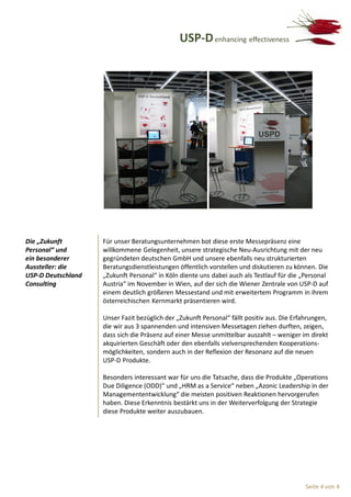 USP-D enhancing effectiveness




Die „Zukunft        Für unser Beratungsunternehmen bot diese erste Messepräsenz eine
Personal“ und       willkommene Gelegenheit, unsere strategische Neu-Ausrichtung mit der neu
ein besonderer      gegründeten deutschen GmbH und unsere ebenfalls neu strukturierten
Aussteller: die     Beratungsdienstleistungen öffentlich vorstellen und diskutieren zu können. Die
USP-D Deutschland   „Zukunft Personal“ in Köln diente uns dabei auch als Testlauf für die „Personal
Consulting          Austria“ im November in Wien, auf der sich die Wiener Zentrale von USP-D auf
                    einem deutlich größeren Messestand und mit erweitertem Programm in ihrem
                    österreichischen Kernmarkt präsentieren wird.

                    Unser Fazit bezüglich der „Zukunft Personal“ fällt positiv aus. Die Erfahrungen,
                    die wir aus 3 spannenden und intensiven Messetagen ziehen durften, zeigen,
                    dass sich die Präsenz auf einer Messe unmittelbar auszahlt – weniger im direkt
                    akquirierten Geschäft oder den ebenfalls vielversprechenden Kooperations-
                    möglichkeiten, sondern auch in der Reflexion der Resonanz auf die neuen
                    USP-D Produkte.

                    Besonders interessant war für uns die Tatsache, dass die Produkte „Operations
                    Due Diligence (ODD)“ und „HRM as a Service“ neben „Azonic Leadership in der
                    Managemententwicklung“ die meisten positiven Reaktionen hervorgerufen
                    haben. Diese Erkenntnis bestärkt uns in der Weiterverfolgung der Strategie
                    diese Produkte weiter auszubauen.




                                                                                            Seite 4 von 4
 