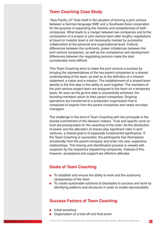 Team Coaching Case Study
“Asia Pacific JV” finds itself in the situation of forming a joint venture
between a German-language SME and a Southeast Asian corporation
for the purpose of expanding the markets and competencies of both
companies. What leads to a merger between two companies and to the
composition of a project or joint venture team after lengthy negotiations
at board or investor level is not necessarily marked by successful
collaboration at the personal and organizational level. Cultural
differences between the continents, power imbalances between the
joint venture companies, as well as the competence and development
differences between the negotiating persons make the start
considerably more difficult.
This Team Coaching aims to make the joint venture a success by
bringing the representatives of the two parent companies to a shared
understanding of the team, as well as to the definition of a mission
statement, a vision and a mission. The establishment of a shared team
identity is the first step in the ability to work together. The members of
the joint venture project team are assigned to the team on a temporary
basis. As soon as the go-live date is successfully achieved, the
founding members return to their parent companies. Ongoing
operations are transferred to a production organization that is
composed of experts from the parent companies and newly recruited
managers.
The challenge in this kind of Team Coaching with two principals is the
shared commitment of the decision makers. Trust and specific work on
trust are prerequisites for the awarding of the order. As the distribution
of power and the allocation of shares play significant roles in joint
ventures, a shared goal is of especially fundamental significance. If
the Team Coaching is successful, the participants free themselves
emotionally from the parent company and enter into new, supportive
relationships. This freeing and identification process is viewed with
suspicion by the respective dispatching companies. Instead of this,
however, acceptance and support are effective attitudes.

Goals of Team Coaching
	 To establish and ensure the ability to work and the autonomy
	 (autopoiesis) of the team
	 To create sustainable solutions to blockades to success and work by 	
	 identifying patterns and structures in order to create reproducibility

Success Factors of Team Coaching
	 Initial workshop
	 Organization of a kick-off and final event
© USP-D 2014 / Petra Schulte/Gerhard Liska: Group Coaching versus Team Coaching – Where are the differences?

6

 