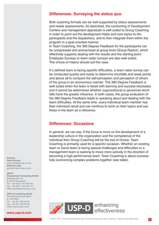 Differences: Surveying the status quo
Both coaching formats can be well supported by status assessments
and needs assessments. As described, the conducting of Development
Centers and management appraisals is well suited to Group Coaching
in order to point out the development fields and core topics to the
participants and the dispatchers, and to then integrate them within the
program in a goal-oriented manner.
In Team Coaching, the 360 Degree Feedback for the participants can
be compressed and anonymized at group level (Group Report), which
effectively supports dealing with the results and the starting point.
Employee Surveys or team radar surveys are also well suited.
The choice of means should suit the case.
If a defined team is facing specific difficulties, a team radar survey can
be conducted quickly and easily to determine shortfalls and weak points
and above all to compare the self-perception and perception of others
of the group in an anonymous manner. The 360 Degree Feedback is
well suited when the team is faced with learning and success blockades
and it cannot be determined whether organizational or personnel shortfalls have the greater influence. In both cases, the group evaluation of
the 360 Degree Feedback leads to speaking about and dealing with the
team difficulties. At the same time, every individual team member has
their individual result and can continue to work on their topics and use
these in the team as a reference.

Differences: Occasions

Autoren:
Petra Schulte
petra.schulte@usp-d.com
Gerhard Liska
gerhard.liska@usp-d.com

In general, we can say: If the focus is more on the development of a
leadership culture in the organization and the competence of the
individual then Group Coaching will be the tool of choice. Team
Coaching is primarily used for a specific occasion. Whether an existing
team or future team is facing special challenges and difficulties or a
management team is seeking to move more actively in the direction of
becoming a high performance team: Team Coaching is about successfully overcoming complex problems together (see table).

USP-D
Deutschland Consulting GmbH
Moltkestraße 101
D-40479 Düsseldorf
Tel. 	+49 (0)211 913 697 00
Fax 	+49 (0)211 913 697 10
office.duesseldorf@usp-d.com
USP-D Consulting GmbH
Winckelmannstraße 8/6+7
A-1150 Wien
Tel.	 +43 (0)1 585 55 94
Fax 	+43 (0)1 585 62 26
office.wien@usp-d.com

www.usp-d.com
© USP-D 2014 / Petra Schulte/Gerhard Liska: Group Coaching versus Team Coaching – Where are the differences?

8

 