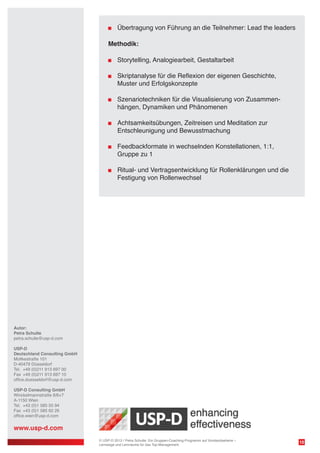 Übertragung von Führung an die Teilnehmer: Lead the leaders
Methodik:
	 Storytelling, Analogiearbeit, Gestaltarbeit
	

	 Skriptanalyse für die Reflexion der eigenen Geschichte,
Muster und Erfolgskonzepte

	

	 Szenariotechniken für die Visualisierung von Zusammenhängen, Dynamiken und Phänomenen

	

	 Achtsamkeitsübungen, Zeitreisen und Meditation zur
Entschleunigung und Bewusstmachung

	 Feedbackformate in wechselnden Konstellationen, 1:1,
	 Gruppe zu 1
	 Ritual- und Vertragsentwicklung für Rollenklärungen und die
	 Festigung von Rollenwechsel

Autor:
Petra Schulte
petra.schulte@usp-d.com
USP-D
Deutschland Consulting GmbH
Moltkestraße 101
D-40479 Düsseldorf
Tel. 	+49 (0)211 913 697 00
Fax 	+49 (0)211 913 697 10
office.duesseldorf@usp-d.com
USP-D Consulting GmbH
Winckelmannstraße 8/6+7
A-1150 Wien
Tel.	 +43 (0)1 585 55 94
Fax 	+43 (0)1 585 62 26
office.wien@usp-d.com

www.usp-d.com
© USP-D 2013 / Petra Schulte: Ein Gruppen-Coaching-Programm auf Vorstandsebene –
Lernwege und Lernräume für das Top-Management

10

 