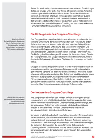Selten findet sich die Unternehmensspitze im ernsthaften Entwicklungsdialog als Gruppe unter sich. Jour Fixes, Strategiemeetings, Aufsichtsratssitzungen sind ihre Kooperationsräume. Es ist den Involvierten
bewusst, sie könnten effektiver, wirkungsvoller, nachhaltiger zusammenarbeiten und sich selbst noch besser einbringen, wenn sie sich
Zeit für sich selbst und füreinander einräumten. Daher hat sich in den
letzten zwei Jahrzehnten Gruppen-Coaching als besonders wirksames
Führungskräfteentwicklungsformat entwickelt.

Die Hintergründe des Gruppen-Coachings
Die individuelle
Entwicklung wird gestützt
durch Rahmentheorien,
Metamodelle und ein
gemeinsam getragenes
Führungsverständnis.

Das Gruppen-Coaching als Arbeitsformat adressiert vor allem die persönliche Entwicklung der Gruppenmitglieder. Den Hintergrund bilden
Rahmentheorien und Metamodelle, die über den beruflichen Kontext
hinaus die individuelle Entwicklung des Menschen behandeln. Die
persönliche Reflexion und die Integration der eigenen Erfahrungen aus
unterschiedlichen Lebensbereichen stellen wichtige Referenzen dar.
Die Reifung des Menschen gemäß seinem für ihn erkennbaren Sinn ist
die Hauptprämisse. Die Gruppe als Rahmen und Resonanzraum lernt
durch die Reflexion des Einzelnen. Sie bildet den Lernraum und bietet
Bezug.
Gruppen-Coaching-Programme zielen in jeder Hierarchieebene auf ein
unternehmensweites, gemeinsames Führungsverständnis und eine
gemeinsame Sprache als Basis für eine nachhaltige, innen wie außen
erkennbare Unternehmenskultur. Die Teilnehmer sind Botschafter eines
individuell ausgeprägten, nach gemeinsamen Werten erarbeiteten
Führungsverständnisses. Das fließt in ihr tägliches Handeln ein und
geht damit weiter an andere Führungsebenen, Teams und Geschäftsbereiche. Das Unternehmen erkennt sie als Rollenmodelle.

Der Nutzen des Gruppen-Coachings
Vertrauen und Selbstverantwortung entwickeln
eine nachhaltige
Unternehmenskultur.

Alle Zielgruppen definieren den Nutzen ähnlich: Gesteigerte Selbstverantwortung und erlebte Sinnhaftigkeit der Führungsrolle führen zu
einem vertieften Verständnis der Unternehmenszusammenhänge. Die
Vernetzung der Teilnehmer untereinander trägt das Entwicklungserleben in weit entfernte Teile des Unternehmens und schafft
Verständnisbrücken über räumliche Distanzen.
Vertrauen erwächst und schafft innerhalb einer ersten Community eine
Vertrauenskultur, die an die Unternehmenskultur andockt und diese
weiterentwickelt. Interaktives Arbeiten, Erleben, Reflexion stehen vor
Theorie-Input. Kleinformatige Arbeitsweisen sind die Peerbeziehungen,
die zwischen den Modulen die weiterführende Betreuung der
Coaching-Partner untereinander und die Reflexionsarbeit während der
Veranstaltung tragen. Einzelreflexion gewinnt durch den anschließenden Austausch.
© USP-D 2013 / Petra Schulte: Ein Gruppen-Coaching-Programm auf Vorstandsebene –
Lernwege und Lernräume für das Top-Management

2

 