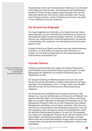 Projektarbeiten dienen der Verankerung der Erfahrung in den wirtschaftlichen Alltag des Unternehmens. Themenexperten als Gastreferenten
parallel zum Coach bringen qualitativ anspruchsvollen Input mit internationalem Benchmark. Die internen Gäste unterfüttern den Prozess
durch Hintergrundwissen, erleben Entwicklung und fordern sich selbst
in ihrem Wachstum durch den Austausch.

Der Vorstand als Zielgruppe
Der Coach begleitet eine funktionale und im Bedarf durchaus heterogene Zielgruppe, die sich innerhalb eines Unternehmens auf eine Entwicklungsreise begibt. Funktional heterogen heißt hier, die Teilnehmer
kommen aus unterschiedlichen Unternehmensbereichen und gehören
im Arbeitsalltag nicht zusammen, sind allerdings hierarchisch auf dem
gleichen Level.
Gruppen-Coaching auf Board-Level fasst meist zwei Hierarchieebenen
zusammen, um eine Größe von sechs bis zwölf Teilnehmern zu
erzielen, die innerhalb der Organisation für die Gesamtagenden des
Unternehmens verantwortlich sind.

Formaler Rahmen
Kritischer Erfolgsfaktor:
eine der Zielgruppe
angemessene
Programmarchitektur

Gruppen-Coaching-Programmen sollten wie anderen Programmen
eine Architektur und ein konkretes Design zugrunde liegen. So haben
Beitragende und Teilnehmer eine konkrete Orientierung über die
Wegstrecke zum Ziel.
Ein Gruppen-Coaching im Mittelmanagement kann sich über zwölf
Monate und vier bis fünf Module zu jeweils zweieinhalb bis drei Tagen
erstrecken. Die Gesamtdauer von ca. 15 Tagen sollte einen offiziellen
Kick-Off und nach der Durchführung einen Abschlussworkshop
integrieren.
Auf Vorstandsniveau empfiehlt sich ein Gruppen-Coaching für den
Zeitraum von neun bis zwölf Monaten und mit drei bis fünf Modulen von
jeweils zweieinhalb Tagen. Die Unterscheidung in Dauer und Umfang
leitet sich aus dem Pragmatismus bisheriger Anwendungen ab: Ein TopManagement-Programm ließe sich vor den Programmen des mittleren
Managements durchführen und mit diesen verknüpfen. Wird diese Verzahnung der unterschiedlichen Hierarchieebenen gewünscht, muss die
Führungsspitze neben den eigenen aktiven Coaching-Modulen zusätzlich definierte Zeitkontingente einplanen: So kann die Führungsspitze
zum Design der nachfolgenden Programme der nächsten Ebenen durch
aktive Begleit- und Moderationsaufgaben aktiv beitragen. Auf diese
Weise würde das formale Zeitinvestment weniger aktive Programmtage
beanspruchen und wäre dennoch faktisch umfassender, intensiver und
nachhaltiger.
© USP-D 2013 / Petra Schulte: Ein Gruppen-Coaching-Programm auf Vorstandsebene –
Lernwege und Lernräume für das Top-Management

3

 