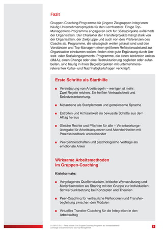 Fazit
Gruppen-Coaching-Programme auf Vorstandsniveau entwickeln sich
seit einigen Jahren als deutlich aus den Unternehmen entstehender
Bedarf. Die Führungsspitzen, die sich Wachstumsvisionen und ausformulierten Veränderungsprozessen verschreiben, setzen auf die
Identifikationsenergie und Antriebskraft eines gemeinschaftlichen
Coaching-Prozesses. Sie widmen ihre Aufmerksamkeit der Unterschiedlichkeit der Führungspersönlichkeiten und Zugkraft der gemeinsamen Ausrichtung. Die 15-25 Tage Gesamtinvestition pro Person
durch das Design, die Durchführung und die weiterführende Betreuung
der Gesamtorganisation sichert eine starke Steuerung, eine klare
Richtung und Sicherheit im Umgang mit der Veränderung.

Erste Schritte als Starthilfe
	 Vereinbarung von Arbeitsregeln – weniger ist mehr:
	 Zwei Regeln reichen. Sie heißen Vertraulichkeit und
	 Selbstverantwortung.
	 Metaebene als Startplattform und gemeinsame Sprache
	

	 Entrollen und Achtsamkeit als bewusste Schritte aus dem
Alltag heraus

	 Gleiche Rechte und Pflichten für alle – Verantwortungs	 übergabe für Arbeitssequenzen und Abendeinheiten mit
	 Prozessfeedback untereinander
	 Peerpartnerschaften und psychologische Verträge als
	 emotionale Anker

Wirksame Arbeitsmethoden
im Gruppen-Coaching	
Kleinformate:
	 Vorgelagertes Quellenstudium, kritische Wertschätzung und
	 Minipräsentation als Sharing mit der Gruppe zur individuellen
	 Schwerpunktsetzung bei Konzepten und Theorien
	 Peer-Coaching für vertrauliche Reflexionen und Transfer	 begleitung zwischen den Modulen
	 Virtuelles Transfer-Coaching für die Integration in den
	 Arbeitsalltag

© USP-D 2013 / Petra Schulte: Ein Gruppen-Coaching-Programm auf Vorstandsebene –
Lernwege und Lernräume für das Top-Management

9

 