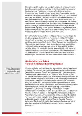 10
Eine stimmige Ist-Analyse hat zum Ziel, sich durch eine nachvollzieh-
bare Bewertung ein Gesamtbild der in der Organisation vorhandenen
Fertigkeiten und Fähigkeiten zu verschaffen. Unterschiedliche
Perspektiven und Befindlichkeiten helfen beim Verständigen auf die
notwendige Priorisierung im weiteren Verlauf. Denn schnell drängt sich
die Frage auf, welche Themen überhaupt und in welcher Reihenfolge
bearbeitet werden sollen. Viele TM-Prozesse wirken von Anfang an
überfrachtet, weil sie zu viele Probleme gleichzeitig lösen und zu viele
Schnittstellen parallel betrachten. Auch hier kann eine externe Beratung
viel an Ordnungs- und Strukturprinzipien herstellen, die die Steuer-
gruppe handlungsfähig halten. Ziel ist, diese so zu organisieren, dass
neben dem Fokus auf die Inhalte auch eine sinnvolle zeitliche Chrono-
logie der zu bearbeitenden Themen entstehen kann.
Eine ehrliche Ist-Analyse ist die wichtigste Diskussionsgrundlage, die
die Steuergruppe als inhaltliches Fundament benötigt. Gelingt es
nämlich, ein gemeinsam getragenes Bild des gegenwärtigen Zustandes
der Organisation hinsichtlich der im Talent Management abzubildenden
Themenfelder zu entwickeln, lässt sich später punktgenau abbilden,
wohin sich die Organisation entwickeln soll. Unterschiede gehören
versprachlicht oder visualisiert, um sie anschließend durch nachvoll-
ziehbare Bemessungskriterien und Erfolgsfaktoren zu verdichten und
zu konkretisieren. Erst dann entwickeln die in das Gesamtkonzept
eingehängten Maßnahmen und Instrumente ihre volle Wirksamkeit.
	
Die Definiton von Talent
vor dem Hintergrund der Organisation
Um eine einfache und naheliegende, aber dahinter schwierig zu beant-
wortende Frage kommt man in diesem Zusammenhang nicht herum:
Was ist überhaupt ein Talent? Worin zeigt es sich? Was bedeutet es,
Talent zu haben oder selbst gar ein Talent zu sein? Erst in der Be-
schreibung von Eigenschaften oder Kompetenzen entstehen Profile, die
einem Talent zugeschrieben werden können. Wikipedia beispielsweise
stellt Talent und Begabung in einen gemeinsamen Sinnzusammen-
hang als „besondere Leistungsvoraussetzung einer Person in einem
bestimmten Gebiet. Meist sind das eine oder mehrere überdurchschnitt-
liche Fähigkeiten, siehe auch: Hochbegabung, Charisma bzw.
begnadet...“. „Begabung begünstigt selbstständige und/oder
schöpferische Produktivität...“ unter den Vorgaben einer „...produktiven
Unzufriedenheit...“, also eines ständigen Suchens nach individueller
Vervollkommnung als Antriebsfaktor. Dabei ist „...wachsendes Selbst-
vertrauen ein weiterer Indikator einer Begabung, da ein Talentierter
(= Begabter) weiß, wie sehr er seine Materie, Aufgabe, Sache...
beherrscht. Schließlich führt dies dazu, dass ein Begabter auf seine
überdurchschnittlichen Fähigkeiten vertraut...“ um „...neues zu
kreieren...“.
© USP-D 2013 / Jürgen Schmidt: Talent Management – Teil 1: Die strategische Annäherung
Welche Eigenschaften
oder Kompetenzen
können einem Talent
zugeschrieben werden?
 