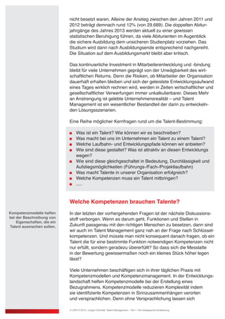 nicht besetzt waren. Alleine der Anstieg zwischen den Jahren 2011 und
2012 beträgt demnach rund 12% (von 29.689). Die doppelten Abitur-
jahrgänge des Jahres 2013 werden aktuell zu einer gewissen
statistischen Beruhigung führen, da viele Abiturienten im Augenblick
die sichere Ausbildung dem unsicheren Studienplatz vorziehen. Das
Studium wird dann nach Ausbildungsende entsprechend nachgereiht.
Die Situation auf dem Ausbildungsmarkt bleibt aber kritisch.
Das kontinuierliche Investment in Mitarbeiterentwicklung und -bindung
bleibt für viele Unternehmen geprägt von der Unwägbarkeit des wirt-
schaftlichen Returns. Denn die Risiken, ob Mitarbeiter der Organisation
dauerhaft erhalten bleiben und sich der geleistete Entwicklungsaufwand
eines Tages wirklich rechnen wird, werden in Zeiten wirtschaftlicher und
gesellschaftlicher Verwerfungen immer unkalkulierbarer. Dieses Mehr
an Anstrengung ist gelebte Unternehmensrealität – und Talent
Management ist ein wesentlicher Bestandteil der darin zu entwickeln-
den Lösungsszenarien.
Eine Reihe möglicher Kernfragen rund um die Talent-Bestimmung:
	 Was ist ein Talent? Wie können wir es beschreiben?
	 Was macht bei uns im Unternehmen ein Talent zu einem Talent?
	 Welche Laufbahn- und Entwicklungspfade können wir anbieten?
	 Wie sind diese gestaltet? Was ist attraktiv an diesen Entwicklungs
	 wegen?
	 Wie sind diese gleichgeschaltet in Bedeutung, Durchlässigkeit und
	 Aufstiegsmöglichkeiten (Führungs-/Fach-/Projektlaufbahn)
	 Was macht Talente in unserer Organisation erfolgreich?
	 Welche Kompetenzen muss ein Talent mitbringen?
	 .....
Welche Kompetenzen brauchen Talente?
In der letzten der vorhergehenden Fragen ist der nächste Diskussions-
stoff verborgen. Wenn es darum geht, Funktionen und Stellen in
Zukunft passgenau mit den richtigen Menschen zu besetzen, dann sind
wir auch im Talent Management ganz nah an der Frage nach Schlüssel-
kompetenzen. Und müsste man nicht konsequent danach fragen, ob ein
Talent die für eine bestimmte Funktion notwendigen Kompetenzen nicht
nur erfüllt, sondern geradezu übererfüllt? So dass sich die Messlatte
in der Bewertung gewissermaßen noch ein kleines Stück höher legen
lässt?
Viele Unternehmen beschäftigen sich in ihrer täglichen Praxis mit
Kompetenzmodellen und Kompetenzmanagement. In der Entwicklungs-
landschaft helfen Kompetenzmodelle bei der Erstellung eines
Bezugrahmens. Kompetenzmodelle reduzieren Komplexität indem
sie identifizierte Kompetenzen in Sinnzusammenhängen verorten
und versprachlichen. Denn ohne Versprachlichung lassen sich
Kompetenzmodelle helfen
bei der Beschreibung von
Eigenschaften, die ein
Talent ausmachen sollen.
© USP-D 2013 / Jürgen Schmidt: Talent Management – Teil 1: Die strategische Annäherung
 