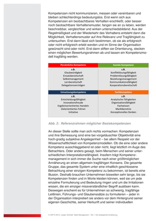 Kompetenzen nicht kommunizieren, messen oder vereinbaren und
bleiben schlechterdings bedeutungslos. Erst wenn sich aus
Kompetenzen ein beobachtbares Verhalten erschließt, oder besser
noch beobachtbare Verhaltensmuster, fangen sie an zu leben, werden
beschreibbar, vergleichbar und wirken unterschiedsbildend. Aus der
Regelmäßigkeit und der Wiederkehr des Verhaltens entsteht dann die
Möglichkeit, Verhaltensmuster auf ihre Relevanz und Tragfähigkeit zu
untersuchen. Erst dann lässt sich bestimmen, ob sie als erfolgreich
oder nicht erfolgreich erlebt werden und im Sinne der Organisation
gewünscht sind oder nicht. Erst dann stiften sie Orientierung, stecken
einen möglichen Bewertungsrahmen ab und lassen ein Kompetenzmo-
dell tragfähig werden.
Abb. 2: Referenzrahmen möglicher Basiskompetenzen
An dieser Stelle sollte man sich nichts vormachen: Kompetenzen
und ihre Bemessung sind eine bei vorgetäuschter Objektivität eine
hoch-gradig subjektive Angelegenheit – bei allem Respekt vor der
Wissenschaftlichkeit von Kompetenzmodellen. Ob die eine oder andere
Kompetenz ausschlaggebend ist oder nicht, liegt letztlich im Auge des
Betrachters. Oder anders gesagt, beim Menschen und seiner unter-
schiedlichen Interpretationsfähigkeit. Insofern trägt Kompetenz-
management in sich immer die Suche nach einer größtmöglichen
Annäherung an einen allgemein tragfähigen Konsens. Die gesamte
Gruppe, das gesamte System unter eine inhaltlich geschlossene
Betrachtung einer einzigen Kompetenz zu bekommen, ist bereits eine
Illusion. Deshalb brauchen Unternehmen bisweilen sehr lange, bis sie
Kompetenzen finden und in Worte kleiden können, weil sie um jede
einzelne Formulierung und Bedeutung ringen und um die Irritationen
wissen, die ein einziger missverständlicher Begriff auslösen kann.
Deswegen erscheint es für Unternehmen so schwierig, tragfähige
Leitlinien, Führungs- und Glaubenssätze zu formulieren – jeder in
der Organisation interpretiert sie anders vor dem Hintergrund seiner
eigenen Geschichte, seiner Herkunft und seiner individuellen
© USP-D 2013 / Jürgen Schmidt: Talent Management – Teil 1: Die strategische Annäherung
 