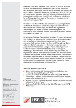 Überzeugungen. Man glaubt sie, oder man glaubt sie nicht. Man lebt
sie, oder man lebt sie nicht. Man kommuniziert sie von der Unter-
nehmensspitze, doch weiter unten in der Organisation werden sie völlig
anders gehört, verstanden, interpretiert und geglaubt. In einer Zeit, die
als Leitgedanken Diversität, kulturelle Vielfalt und Unterschiedlichkeit
transportieren möchte, mag vielleicht noch ein Gedanke erlaubt sein:
Ist der Mensch die Summe seiner Kompetenzen oder dahinter nicht
doch viel mehr als „nur“ das?
Dennoch: Kompetenzen helfen bei der Orientierung und legen Kenn-
zeichen fest, aber sie sind nur der Ausgangspunkt weiterführender
Maßnahmen und Entwicklungen. Sie dienen der allgemeinen
Verständigung und tragen zu soliden Vereinbarungen bei. Sie
funktionieren als Fundament, auf dem man unterschiedlichste Häuser
bauen kann und bauen darf.
Um an dieser Stelle ein Zwischenfazit zu ziehen: Ohne ein Bild dessen,
was ein Talent an Kompetenzen mitbringen muss, wird es schwer wer-
den, eine allgemeine Verständigung zu erreichen, die in ange-
messenen Maßnahmen mündet und diese zur Wirkung bringt. Daher
sollte dem Definitionsprozess von Kompetenzen, so noch nicht
geschehen im Unternehmen, genügend Raum und Zeit gewidmet
werden. Ein erster Ansatz kann beispielsweise ein eintägiger
HR Strategie-Workshop sein, in dem die Steuergruppe ein für die
Organisation griffiges Talent-Bild entwirft und mit den entsprechenden
Kompetenzen anreichert. Wie ein solcher Workshop als Startpunkt aus-
sehen kann, beschreibe ich im nächsten Teil, der in Kürze erscheinen
wird. Dort werden auch unterschiedliche Management- bzw. Führungs-
kriterien ausführlich thematisiert werden und wie man sie für Talent
Management sinnvoll einsetzen und nutzen kann.
Weiterführende Literatur
	 Kulturministerkonferenz & Bundesministerium für Bildung und
	 Forschung. Bundesbildungsbericht 2012
	 Quelle: Creditreform Wirtschaftsdatenbank, 2009 und Thomas
	 Sattelberger. Lernen in Zeiten disruptiver Transformation, Keynote
	 Petersberger Trainertage, 2013
	 Schulte, P. (2012). Vertrauenskultur als Beitrag zum Unternehmens-
	 erfolg. USP-D White Paper
	 Hoffmann, F.. (2012). Die Kunst des Talent Managements. USP-D 	
	 White Paper
Autor:
Jürgen Schmidt
juergen.schmidt@usp-d.com
USP-D
Deutschland Consulting GmbH
Moltkestraße 101
D-40479 Düsseldorf
Tel. 	+49 (0)211 913 697 00
Fax 	+49 (0)211 913 697 10
office.duesseldorf@usp-d.com
USP-D Consulting GmbH
Winckelmannstraße 8/6+7
A-1150 Wien
Tel.	 +43 (0)1 585 55 94
Fax 	+43 (0)1 585 62 26
office.wien@usp-d.com
www.usp-d.com
© USP-D 2013 / Jürgen Schmidt: Talent Management – Teil 1: Die strategische Annäherung
 