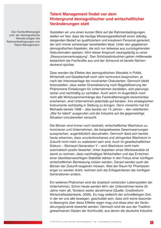Talent Management findet vor dem
Hintergrund demografischer und wirtschaftlicher
Veränderungen statt
Gestatten wir uns einen kurzen Blick auf die Rahmenbedingungen,
stellen wir fest, dass die heutige Wissensgesellschaft einen ständig
steigenden Bedarf an qualifiziertem und kreativem Personal generiert,
der sich immer schwieriger bereitstellen lässt. Unter den gegebenen
demografischen Aspekten, die sich nur teilweise aus zurückgehenden
Geburtenraten speisen, führt dieser Anspruch zwangsläufig zu einer
„Ressourcenverknappung“. Den Schlüsselindustrien gehen mittlerweile
tatsächlich die Fachkräfte aus und der Schwund ist bereits flächen-
deckend spürbar.
Zwar werden die Effekte des demografischen Wandels in Politik,
Wirtschaft und Gesellschaft noch sehr kontrovers besprochen, je
nach der Interessenlage der involvierten Diskutanten. Dennoch bleibt
festzustellen, dass weder Dramatisierung noch Bagatellisierung der
Phänomene Einladungen für Unternehmen darstellen, sich planungs-
sicher und nachhaltig zu verhalten. Auch wenn im Augenblick noch
nicht alle Wirkzusammenhänge des Fachkräftemangels berechenbar
erscheinen, sind Unternehmen jedenfalls gut beraten, ihre strategischen
Instrumente rechtzeitig in Stellung zu bringen. Denn immerhin hat Ed
Michaels bereits 1998 – also bereits vor 15 Jahren – den vielzitierten
„War for talent“ ausgerufen und die Industrie auf die gegenwärtige
Situation vorzubereiten versucht.
Die Börsen sind immer noch bestrebt, wirtschaftliches Wachstum zu
honorieren und Unternehmen, die beispielsweise Gewinnwarnungen
aussprechen, augenblicklich abzustrafen. Dennoch lässt sich bereits
heute erkennen, dass ununterbrochenes und stringentes Wachstum in
Zukunft nicht mehr zu realisieren sein wird. Auch im gesellschaftlichen
Diskurs – Stichwort Generation Y – wird Wachstum nicht mehr
automatisch positiv bewertet. Unter Aspekten eines Wertewandels ist
damit zu rechnen, dass nachhaltiges Wirtschaften und das Erreichen
einer überlebenswichtigen Stabilität stärker in den Fokus einer künftigen
wirtschaftlichen Bemessung rücken werden. Darauf werden auch die
Börsen der Zukunft reagieren müssen. Weil der Raum für Phantasien
enger zu werden droht, rechnen sich die Erfolgskriterien der künftigen
Generationen anders.
Ein weiteres Phänomen sind die drastisch verkürzten Lebenszyklen der
Unternehmen. Schon heute werden 84% der Unternehmen keine 25
Jahre mehr alt, Tendenz weiter abnehmend (Quelle: Creditreform
Wirtschaftsdatenbank, 2009). Es mag vielleicht der schnelllebigen Zeit,
in der wir uns alle bewegen, geschuldet sein, dass sich keine besonde-
re Besorgnis über diese Effekte regen mag und diese eher als Verän-
derungsdynamik bewertet werden. Dennoch sind die aus der Tradition
gewachsenen Säulen der Kontinuität, aus denen die deutsche Industrie
4© USP-D 2013 / Jürgen Schmidt: Talent Management – Teil 1: Die strategische Annäherung
Der Fachkräftemangel
und der demografische
Wandel prägen die
Rahmenbedingungen von
Talent Management.
 