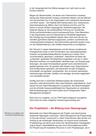 in der Vergangenheit ihre Stärke bezogen hat, mehr denn je vom
Einsturz bedroht.
Mögen die Wertemodelle, mit denen sich Unternehmen versehen,
häufig über Zeitenwenden hinweg unverändert bleiben und der Mensch
sich als höchstes Gut in der Organisation noch erfolgreich beschwören
und feiern lassen – die Realität sieht häufig anders aus. Kostendruck,
Internationalisierung, M&As, Kauf und Verkauf und Hire und Fire
führen zu einem deutlich angezogenen Veränderungstempo. Der
fehlende Glaube an die wirtschaftliche Führung von Vorständen,
CEOs und Aufsichtsräten kommt erschwerend hinzu. Dem Menschen
in der Organisation wird ein Höchstmaß an Flexibilität abgefordert.
Der Change lauert buchstäblich überall. Aber nicht mehr als der ver-
meintlich gemütliche Optimierungsprozess, sondern zunehmend als
unberechenbares Gespenst, das beherrschbar gemacht werden muss,
um die Selbsterhaltung in der erlebten Dauerkrise zu ermöglichen.
Der Tsunami in Japan beispielsweise und die daraus resultierende
Energiewende waren in ihrer Kombination aus naturkatastrophaler
Ursache und gesellschaftspolitischer Auswirkung in dieser Form
unvorhersehbar, gleichsam „undenkbar“. Gleichwohl ist dieser als
„undenkbar“ gewertete Fall tatsächlich eingetreten und war in vielen
Branchen Auslöser von existentiellen Veränderungs- und Anpassungs-
leistungen, die weder firmenpolitisch gewollt noch unternehmerisch
geplant gewesen sind. So paradox dies klingen mag, Organisationen
sind künftig stärker gefordert, sich planerisch auf das Unwägbare
einzustellen und gezielter vorzubereiten. Nur so können elementare
Veränderungen schneller, flexibler und wendiger als bisher abgefedert
und verarbeitet werden.
Künftig wird sich in verkürzten Reaktionszeiten der Unterschied
zwischen unternehmerischem Sein oder Nichtsein materialisieren. Auch
darauf hat sich Talent Management zu beziehen. Die Geschmeidigkeit
und die schnelle Anpassungsfähigkeit der Organisation an veränderte
Rahmenbedingungen wird nicht zuletzt durch erfolgreiches Talent
Management ermöglicht.
Doch wie nun vorgehen, um ein TM-Projekt erfolgreich anzugehen.
Dies könte ein erster möglicher Umsetzungsvorschlag sein:
Der Projektstart – die Bildung einer Steuergruppe
Betrachtet man Talent Management als Projekt, sind damit bereits
bestimmte Spielregeln verbunden. Talent Management als Projekt klingt
im Grunde einfach, erweist sich in vielen Unternehmen aber bereits von
Anfang an als schwieriger Startprozess: es braucht einen konkreten
Projektauftrag und damit auch einen klar identifizierbaren Auftraggeber,
mag er Board, Geschäftsführung oder auch Personalleitung heißen.
Ein Projekt braucht handelnde Personen in einer Projektgruppe, die in
5© USP-D 2013 / Jürgen Schmidt: Talent Management – Teil 1: Die strategische Annäherung
Wichtig ist zu Beginn der
konkrete Projektauftrag.
 