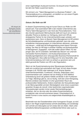 einen regelmäßigen Austausch kommen. Es braucht einen Projektleiter,
bei dem die Fäden zusammen laufen.
Wir erinnern uns: ”Talent Management is a Business Problem“ – die
Themenstellung ist zu umfangreich, um letztlich nur von einem Projekt-
verantwortlichen gestemmt zu werden.
Exkurs: Die Rolle von HR
In diesem Zusammenhang mag ein kurzer Exkurs zur Rolle von HR
erlaubt sein. Fast automatisch fällt in den meisten Unternehmen das
Thema Talent Management in den Korb des Personalbereichs. Trotz
des mitunter gescheuten Mehraufwands stellt sich kaum ein anderes
aktuelles Thema so dankbar zur Verfügung, damit sich HR als
strategischer Partner für die Unternehmensführungen anbieten und
positionieren kann. Denn im Bereich Talent Management ist HR wirklich
als Schnittstellenpartner und Koordinator gefordert, kann die unter-
schiedlichen Interessengruppen im Unternehmen aktivieren, einbinden
und steuern – erfüllt also bei Auftragserteilung einen klaren Führungs-
auftrag. Der Reiz für HR liegt in erhöhter Visibility und Aufmerksamkeit
im Management. Zugegeben, nicht alle wollen diesen Effekt. Für die-
jenigen aber, die ihn anstreben, beinhaltet das Steuern von unterneh-
mensweiten Kommunikations- und Austauschprozessen die
Gestaltungsmöglichkeit einer wirkungsvollen Business-Partnerschaft für
das Management. Dies sollte bei Erfolg auch für eine Geschäfts- oder
Unternehmensleitung nicht mehr so einfach zu ignorieren sein und
stärkt generell die Position von HR in der Organisation.
Wenn wir die Zusammensetzung einer Steuergruppe betrachten,
stellt sich zunächst fast automatisch die Frage, ob sich diese Gruppe
homogen (z.B. PE/OE) oder heterogen (z.B. diverse Sparten,
Unternehmenseinheiten, Funktionen, Diversity, Zielgruppen usw.)
zusammensetzen soll. Letzteres hat von Anfang an eine effektive
Unterstützung durch die größere Vielfalt und Breite in den Funktionen
zur Folge. Allerdings gibt es, wie so häufig, nicht den einen Königsweg.
Manche schätzen das Arbeiten im eher geschützten Raum des
professionellen Nahbereichs. Andere empfinden die Herausforderungen
in der Meinungsvielfalt und dem Werteabgleich einer divers zusammen-
gesetzten Gruppe als reizvoll. Unter bestimmten organisationalen
Voraussetzungen werden immer wieder Rahmenbedingungen
entstehen, die nur die eine oder die andere Zusammensetzung
ermöglichen oder sinnvoll erscheinen lassen. Entscheidend ist, in
beiden Formen in eine rasche und zielgerichtete Arbeitsfähigkeit zu
kommen.
Beschreibt man die Charakteristiken einer homogenen Gruppe, so wird
diese in der Regel vergleichsweise schnell arbeitsfähig und verständigt
sich schnell und reibungslos auf ein erstes Set von Zielen. Stark unter-
schiedliche Betrachtungsweisen und Blickwinkel führen aber auch zu
6© USP-D 2013 / Jürgen Schmidt: Talent Management – Teil 1: Die strategische Annäherung
HR steuert als
Business Partner
für das Management
alle wesentlichen
Kommunikationsprozesse.
 