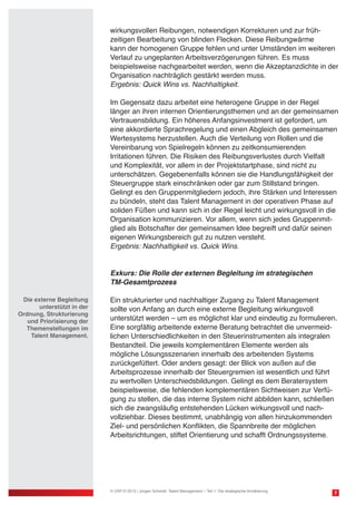 wirkungsvollen Reibungen, notwendigen Korrekturen und zur früh-
zeitigen Bearbeitung von blinden Flecken. Diese Reibungwärme
kann der homogenen Gruppe fehlen und unter Umständen im weiteren
Verlauf zu ungeplanten Arbeitsverzögerungen führen. Es muss
beispielsweise nachgearbeitet werden, wenn die Akzeptanzdichte in der
Organisation nachträglich gestärkt werden muss.
Ergebnis: Quick Wins vs. Nachhaltigkeit.
Im Gegensatz dazu arbeitet eine heterogene Gruppe in der Regel
länger an ihren internen Orientierungsthemen und an der gemeinsamen
Vertrauensbildung. Ein höheres Anfangsinvestment ist gefordert, um
eine akkordierte Sprachregelung und einen Abgleich des gemeinsamen
Wertesystems herzustellen. Auch die Verteilung von Rollen und die
Vereinbarung von Spielregeln können zu zeitkonsumierenden
Irritationen führen. Die Risiken des Reibungsverlustes durch Vielfalt
und Komplexität, vor allem in der Projektstartphase, sind nicht zu
unterschätzen. Gegebenenfalls können sie die Handlungsfähigkeit der
Steuergruppe stark einschränken oder gar zum Stillstand bringen.
Gelingt es den Gruppenmitgliedern jedoch, ihre Stärken und Interessen
zu bündeln, steht das Talent Management in der operativen Phase auf
soliden Füßen und kann sich in der Regel leicht und wirkungsvoll in die
Organisation kommunizieren. Vor allem, wenn sich jedes Gruppenmit-
glied als Botschafter der gemeinsamen Idee begreift und dafür seinen
eigenen Wirkungsbereich gut zu nutzen versteht.
Ergebnis: Nachhaltigkeit vs. Quick Wins.
Exkurs: Die Rolle der externen Begleitung im strategischen
TM-Gesamtprozess
Ein strukturierter und nachhaltiger Zugang zu Talent Management
sollte von Anfang an durch eine externe Begleitung wirkungsvoll
unterstützt werden – um es möglichst klar und eindeutig zu formulieren.
Eine sorgfältig arbeitende externe Beratung betrachtet die unvermeid-
lichen Unterschiedlichkeiten in den Steuerinstrumenten als integralen
Bestandteil. Die jeweils komplementären Elemente werden als
mögliche Lösungsszenarien innerhalb des arbeitenden Systems
zurückgefüttert. Oder anders gesagt: der Blick von außen auf die
Arbeitsprozesse innerhalb der Steuergremien ist wesentlich und führt
zu wertvollen Unterschiedsbildungen. Gelingt es dem Beratersystem
beispielsweise, die fehlenden komplementären Sichtweisen zur Verfü-
gung zu stellen, die das interne System nicht abbilden kann, schließen
sich die zwangsläufig entstehenden Lücken wirkungsvoll und nach-
vollziehbar. Dieses bestimmt, unabhängig von allen hinzukommenden
Ziel- und persönlichen Konflikten, die Spannbreite der möglichen
Arbeitsrichtungen, stiftet Orientierung und schafft Ordnungssysteme.
7© USP-D 2013 / Jürgen Schmidt: Talent Management – Teil 1: Die strategische Annäherung
Die externe Begleitung
unterstützt in der
Ordnung, Strukturierung
und Priorisierung der
Themenstellungen im
Talent Management.
 