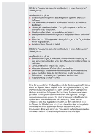 8
Mögliche Fokuspunkte der externen Beratung in einer „homogenen“
Steuergruppe:
Aus Beratersicht gilt es,
	 die Lösungsfindungen des beauftragenden Systems effektiv zu
	 befragen,
	 das arbeitende System nicht automatisch und nicht zu schnell zu 	
	 bestätigen,
	 die vergleichsweise schnellen Lösungsfindungen von außen auf
	 Wirksamkeit zu überprüfen,
	 Handlungsalternativen herausarbeiten zu lassen,
	 etwaige Fremdsichten wirkungsvoll zu adaptieren und zu simulieren 	
	 und
	 Ursachen und Wirkungen der Lösungsfindungen in die Organisation 	
	 hinein zu projizieren.
	 Arbeitsrichtung: Einheit  Vielfalt
Mögliche Fokuspunkte der externen Beratung in einer „heterogenen“
Steuergruppe:
Aus Beratersicht gilt es,
	 Übereinstimmungen, Kohäsionen, Dichte und die Sinnstiftung für 	
	 das gemeinsame Handeln unter dem Mantel einer größeren Idee zu 	
	 befördern,
	 vertrauensbildende Impulse zu setzen,
	 einen gemeinsamen Werteabgleich anzustoßen,
	 Orientierung zu stiften und Rollendefinitionen zu befördern sowie
	 sicher zu stellen, dass die Schnittmengen größer sind als die
	 Differenzen, damit erfolgreich gearbeitet werden kann.
	 Arbeitsrichtung: Vielfalt  Einheit
Eine der wesentlichen Erfolgsfaktoren ist die Begleitung eines Systems
durch ein System. Wenn möglich sollte die begleitende Beratung also
mehr sein als eine Einzelperson. Dann können sich in wechselnden
Settings aus aktiver Befragung, Beobachtung, Austausch und einem
gezielten Zurückspielen der Informationen wirkungsvolle Lösungs-
szenarien generieren lassen. Ein miteinander agierendes Beratungs-
system kann Interventionen wie z.B. Reflecting Teams sauber
einsetzen. Das mag zugegebenermaßen auf den ersten Blick teuer
im Einsatz der Mittel wirken, bringt durch beschleunigte und ergebnis-
orientierte Prozesse aber einen deutlich besseren Return an
Ergebnissen. Dies wird sich in der Folge positiv auf die Kostensituation
auswirken und das höhere Anfangsinvestment rechtfertigen.
© USP-D 2013 / Jürgen Schmidt: Talent Management – Teil 1: Die strategische Annäherung
 