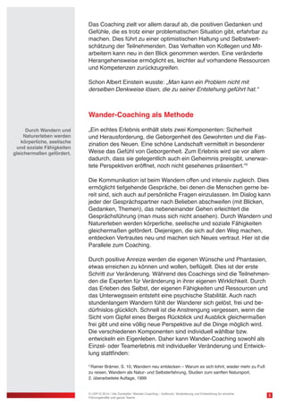 Das Coaching zielt vor allem darauf ab, die positiven Gedanken und 
Gefühle, die es trotz einer problematischen Situation gibt, erfahrbar zu 
machen. Dies führt zu einer optimistischen Haltung und Selbstwert-schätzung 
der Teilnehmenden. Das Verhalten von Kollegen und Mit-arbeitern 
kann neu in den Blick genommen werden. Eine veränderte 
Herangehensweise ermöglicht es, leichter auf vorhandene Ressourcen 
und Kompetenzen zurückzugreifen. 
Schon Albert Einstein wusste: „Man kann ein Problem nicht mit 
derselben Denkweise lösen, die zu seiner Entstehung geführt hat.“ 
Wander-Coaching als Methode 
„Ein echtes Erlebnis enthält stets zwei Komponenten: Sicherheit 
und Herausforderung, die Geborgenheit des Gewohnten und die Fas-zination 
des Neuen. Eine schöne Landschaft vermittelt in besonderer 
Weise das Gefühl von Geborgenheit. Zum Erlebnis wird sie vor allem 
dadurch, dass sie gelegentlich auch ein Geheimnis preisgibt, unerwar-tete 
Perspektiven eröffnet, noch nicht gesehenes präsentiert.“5 
Die Kommunikation ist beim Wandern offen und intensiv zugleich. Dies 
ermöglicht tiefgehende Gespräche, bei denen die Menschen gerne be-reit 
sind, sich auch auf persönliche Fragen einzulassen. Im Dialog kann 
jeder der Gesprächspartner nach Belieben abschweifen (mit Blicken, 
Gedanken, Themen), das nebeneinander Gehen erleichtert die 
Gesprächsführung (man muss sich nicht ansehen). Durch Wandern und 
Naturerleben werden körperliche, seelische und soziale Fähigkeiten 
gleichermaßen gefördert. Diejenigen, die sich auf den Weg machen, 
entdecken Vertrautes neu und machen sich Neues vertraut. Hier ist die 
Parallele zum Coaching. 
Durch positive Anreize werden die eigenen Wünsche und Phantasien, 
etwas erreichen zu können und wollen, beflügelt. Dies ist der erste 
Schritt zur Veränderung. Während des Coachings sind die Teilnehmen-den 
die Experten für Veränderung in ihrer eigenen Wirklichkeit. Durch 
das Erleben des Selbst, der eigenen Fähigkeiten und Ressourcen und 
das Unterwegssein entsteht eine psychische Stabilität. Auch nach 
stundenlangem Wandern fühlt der Wanderer sich gelöst, frei und be-dürfnislos 
glücklich. Schnell ist die Anstrengung vergessen, wenn die 
Sicht vom Gipfel eines Berges Rückblick und Ausblick gleichermaßen 
frei gibt und eine völlig neue Perspektive auf die Dinge möglich wird. 
Die verschiedenen Komponenten sind individuell wählbar bzw. 
entwickeln ein Eigenleben. Daher kann Wander-Coaching sowohl als 
Einzel- oder Teamerlebnis mit individueller Veränderung und Entwick-lung 
stattfinden: 
5 Rainer Brämer, S. 10, Wandern neu entdecken – Warum es sich lohnt, wieder mehr zu Fuß 
zu reisen, Wandern als Natur- und Selbsterfahrung, Studien zum sanften Natursport, 
2. überarbeitete Auflage, 1999 
5 
Durch Wandern und 
Naturerleben werden 
körperliche, seelische 
und soziale Fähigkeiten 
gleichermaßen gefördert. 
© USP-D 2014 / Ute Zumkeller: Wander-Coaching – Aufbruch, Veränderung und Entwicklung für einzelne 
Führungskräfte und ganze Teams 
 