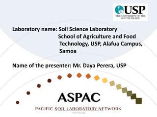 Laboratory name: Soil Science Laboratory
School of Agriculture and Food
Technology, USP, Alafua Campus,
Samoa
Name of the presenter: Mr. Daya Perera, USP
The University of the South Pacific, School of Agriculture and
Food Technology
 
